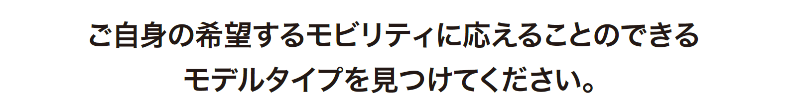 ご自身の希望するモビリティに応えることのできるモデルタイプを見つけてください。