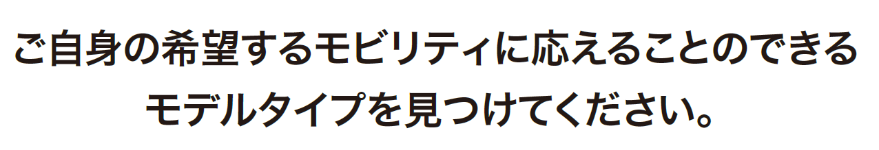 ご自身の希望するモビリティに応えることのできるモデルタイプを見つけてください。
