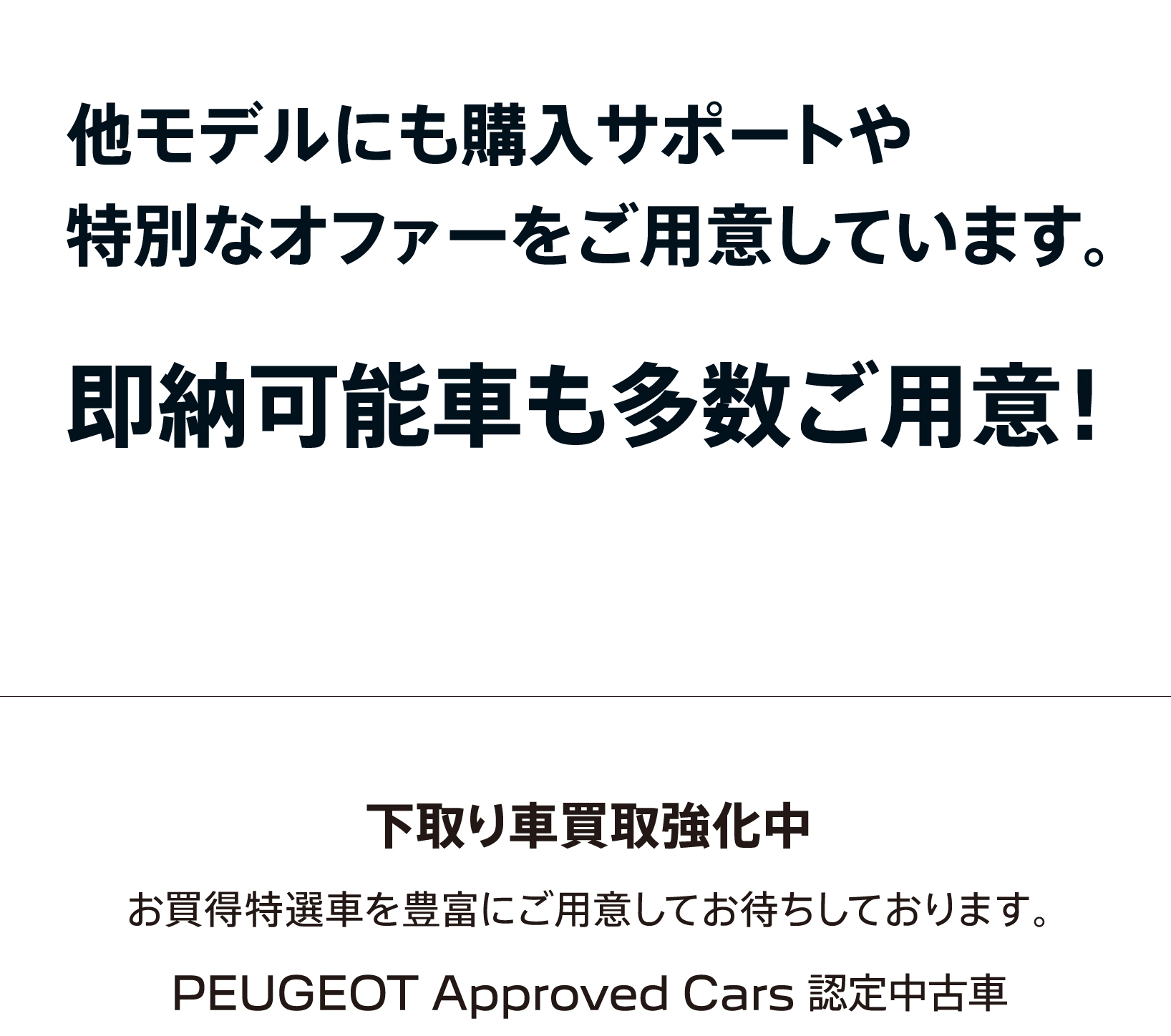 他モデルにも購入サポートや特別なオファーをご用意しています。即納可能車も多数ご用意！下取り車買取強化中 お買得特選車を豊富にご用意してお待ちしております。PEUGEOT Approved Cars 認定中古車